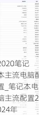 2020笔记本主流电脑配置_笔记本电脑主流配置2024年