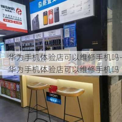 华为手机体验店可以维修手机吗-华为手机体验店可以维修手机吗