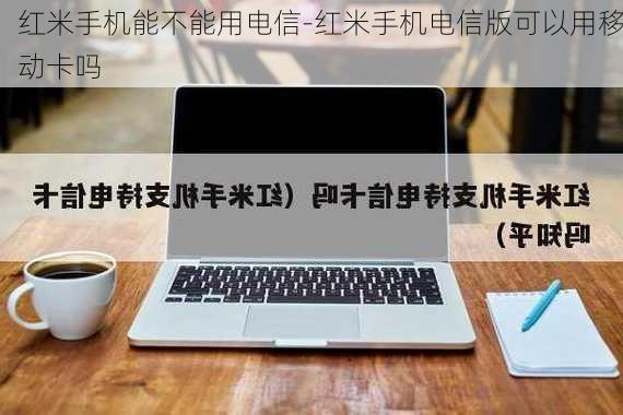 红米手机能不能用电信-红米手机电信版可以用移动卡吗