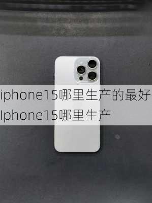 iphone15哪里生产的最好-Iphone15哪里生产